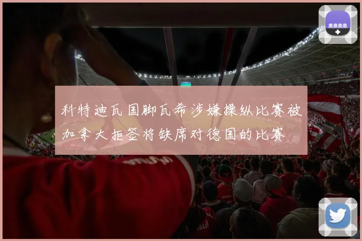 科特迪瓦国脚瓦希涉嫌操纵比赛被加拿大拒签将缺席对德国的比赛
