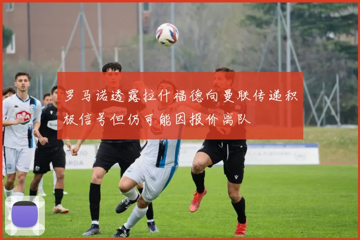 罗马诺透露拉什福德向曼联传递积极信号但仍可能因报价离队
