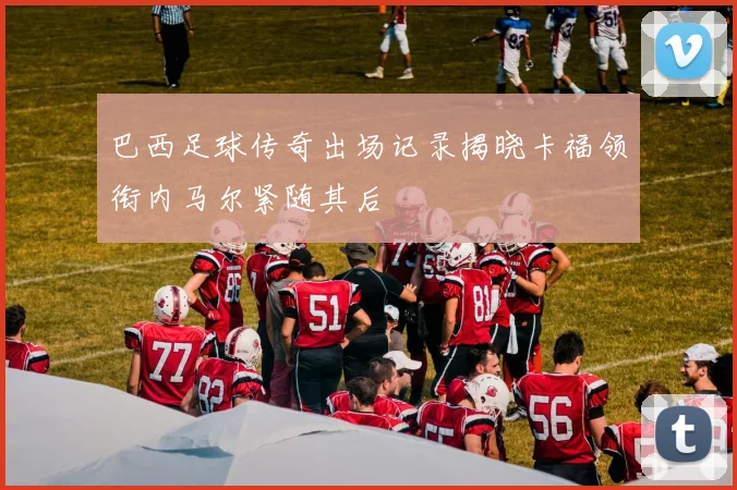 巴西足球传奇出场记录揭晓卡福领衔内马尔紧随其后