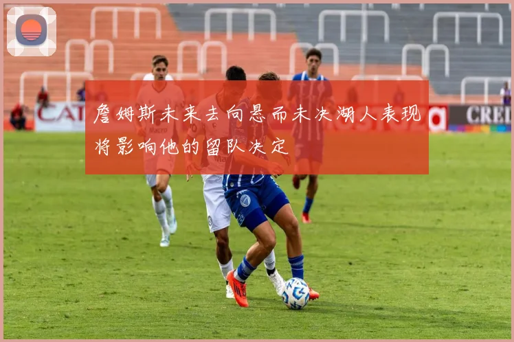 詹姆斯未来去向悬而未决湖人表现将影响他的留队决定