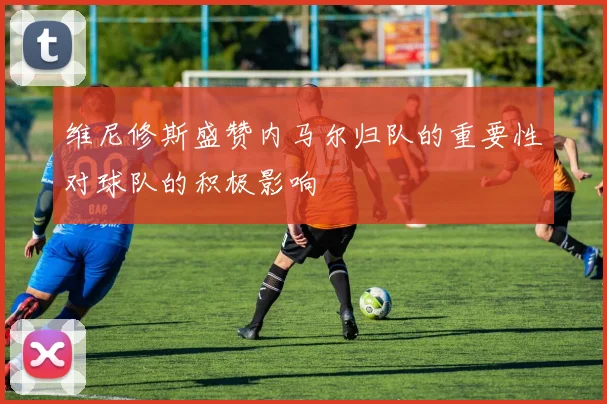 维尼修斯盛赞内马尔归队的重要性对球队的积极影响