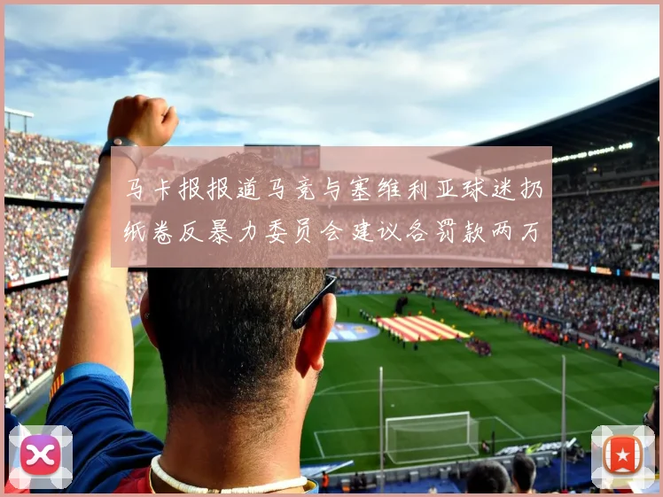 马卡报报道马竞与塞维利亚球迷扔纸卷反暴力委员会建议各罚款两万欧元