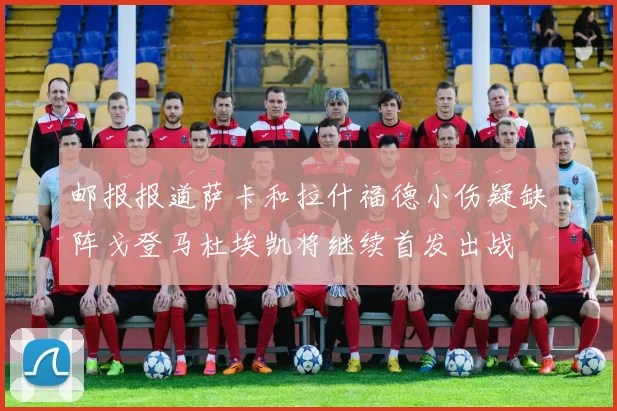 邮报报道萨卡和拉什福德小伤疑缺阵戈登马杜埃凯将继续首发出战