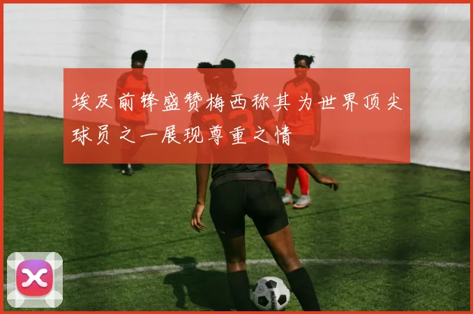 埃及前锋盛赞梅西称其为世界顶尖球员之一展现尊重之情