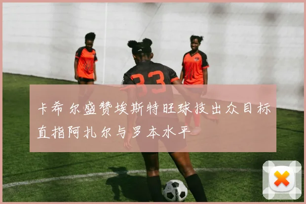 卡希尔盛赞埃斯特旺球技出众目标直指阿扎尔与罗本水平