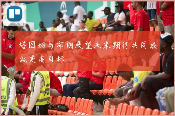 塔图姆与布朗展望未来期待共同成就更高目标